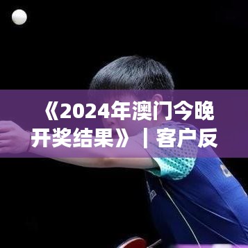 《2024年澳门今晚开奖结果》｜客户反馈分析落实